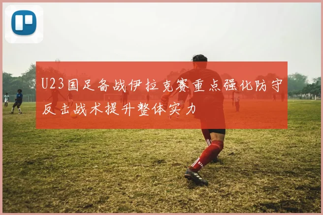 U23国足备战伊拉克赛重点强化防守反击战术提升整体实力