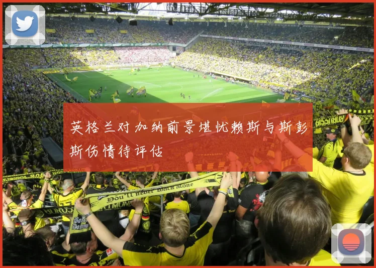 英格兰对加纳前景堪忧赖斯与斯彭斯伤情待评估