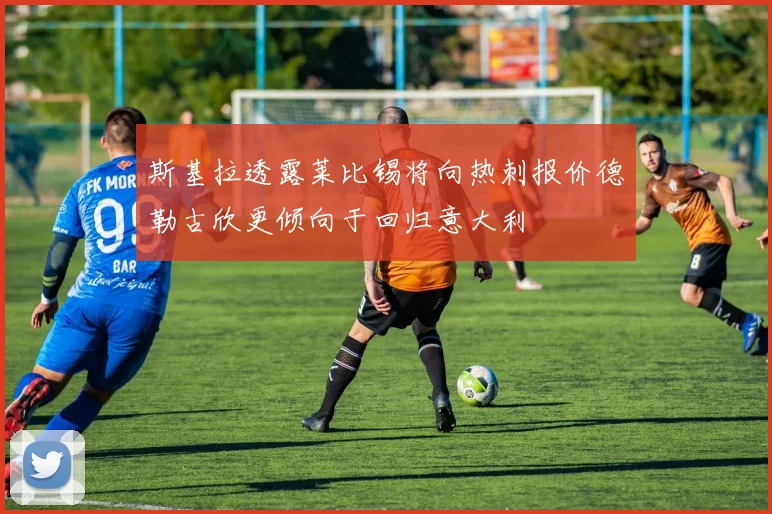 斯基拉透露莱比锡将向热刺报价德勒古欣更倾向于回归意大利