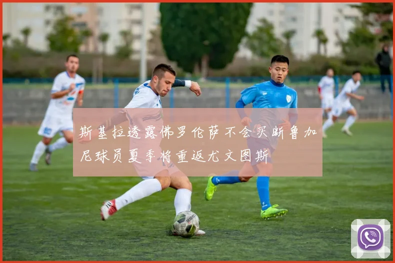 斯基拉透露佛罗伦萨不会买断鲁加尼球员夏季将重返尤文图斯