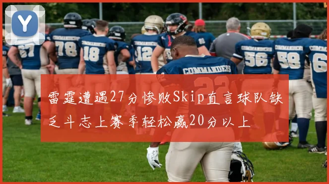 雷霆遭遇27分惨败Skip直言球队缺乏斗志上赛季轻松赢20分以上