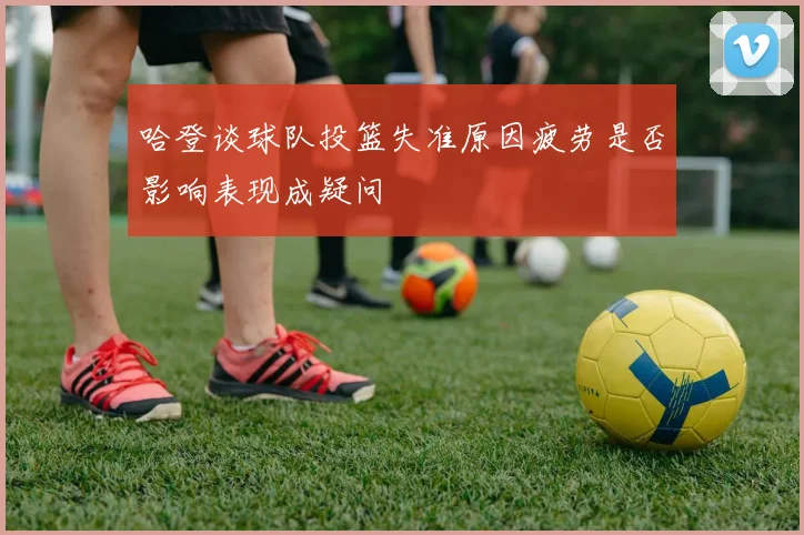 哈登谈球队投篮失准原因疲劳是否影响表现成疑问