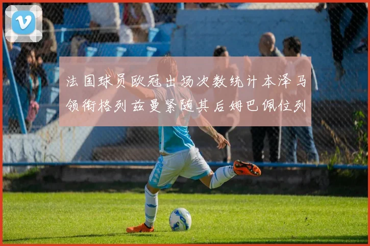 法国球员欧冠出场次数统计本泽马领衔格列兹曼紧随其后姆巴佩位列第五