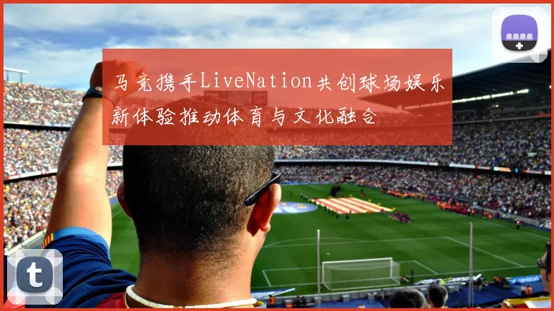马竞携手LiveNation共创球场娱乐新体验推动体育与文化融合