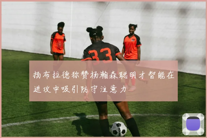 扬布拉德称赞杨瀚森聪明才智能在进攻中吸引防守注意力