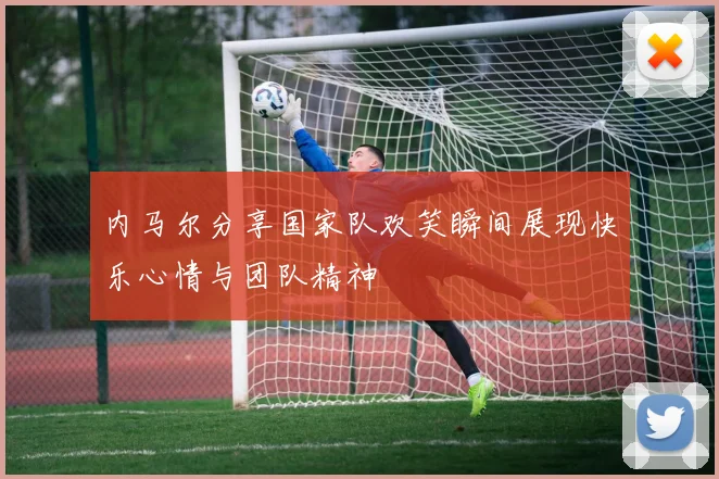 内马尔分享国家队欢笑瞬间展现快乐心情与团队精神