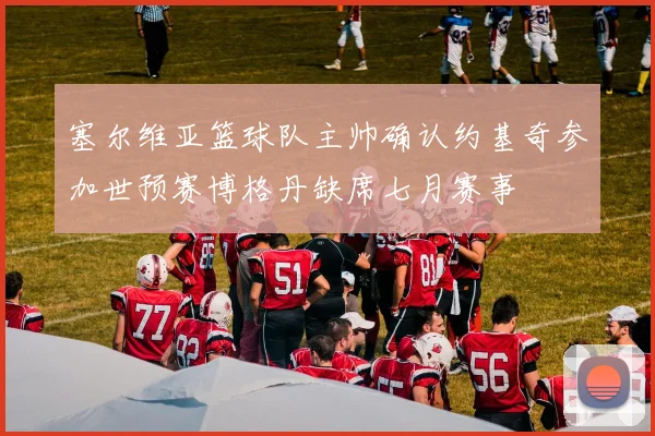 塞尔维亚篮球队主帅确认约基奇参加世预赛博格丹缺席七月赛事