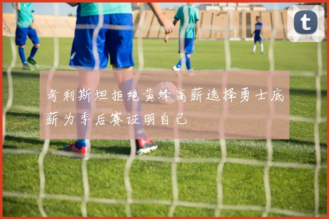 考利斯坦拒绝黄蜂高薪选择勇士底薪为季后赛证明自己