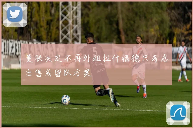 曼联决定不再外租拉什福德只考虑出售或留队方案