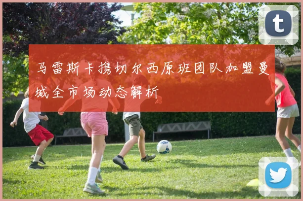 马雷斯卡携切尔西原班团队加盟曼城全市场动态解析