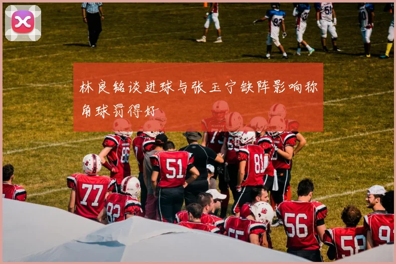 林良铭谈进球与张玉宁缺阵影响称角球罚得好