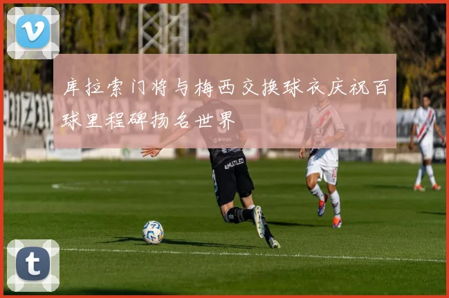 库拉索门将与梅西交换球衣庆祝百球里程碑扬名世界