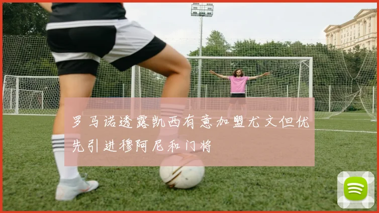 罗马诺透露凯西有意加盟尤文但优先引进穆阿尼和门将