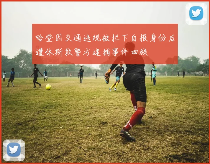 哈登因交通违规被拦下自报身份后遭休斯敦警方逮捕事件回顾
