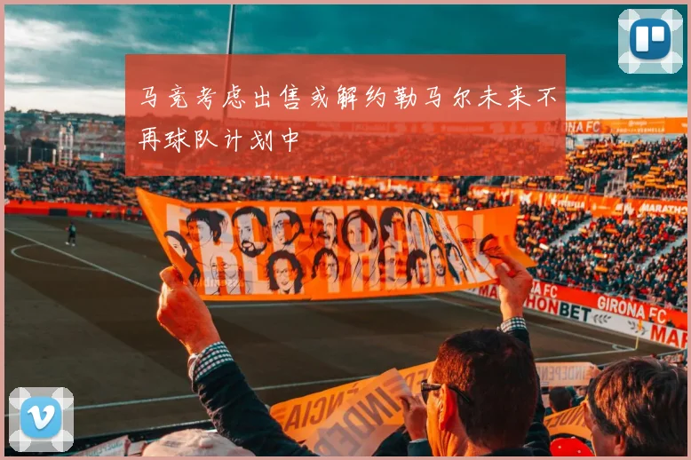 马竞考虑出售或解约勒马尔未来不再球队计划中