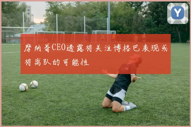 摩纳哥CEO透露将关注博格巴表现或将离队的可能性