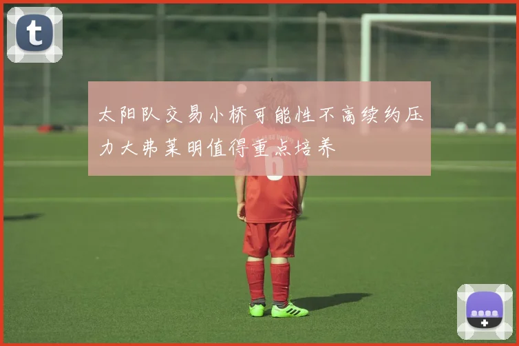 太阳队交易小桥可能性不高续约压力大弗莱明值得重点培养