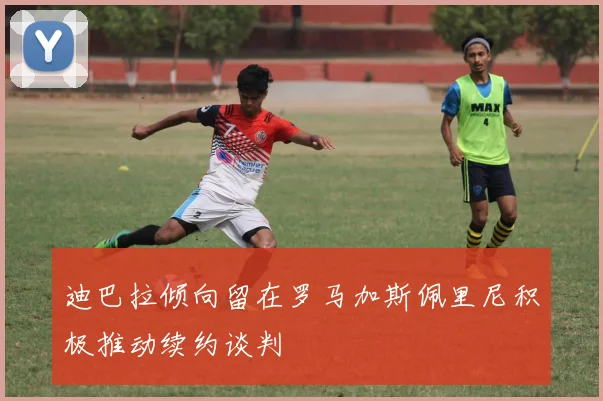 迪巴拉倾向留在罗马加斯佩里尼积极推动续约谈判