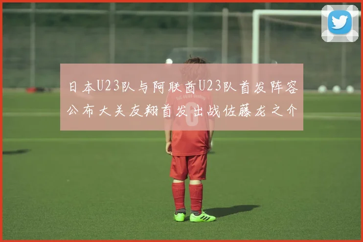 日本U23队与阿联酋U23队首发阵容公布大关友翔首发出战佐藤龙之介替补待命