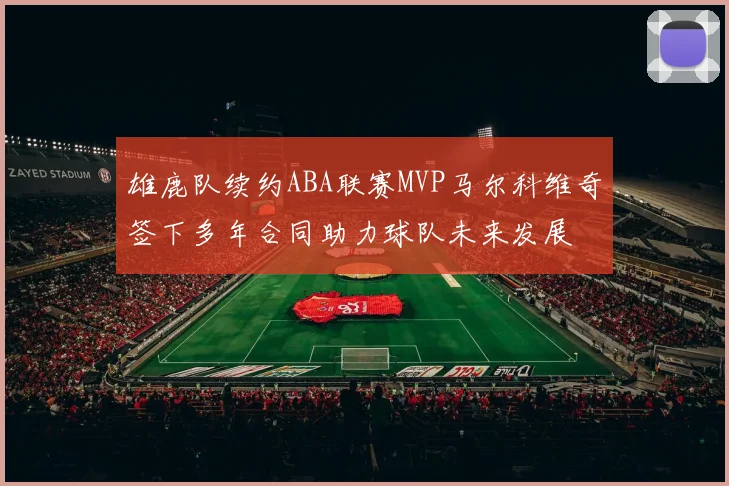 雄鹿队续约ABA联赛MVP马尔科维奇签下多年合同助力球队未来发展