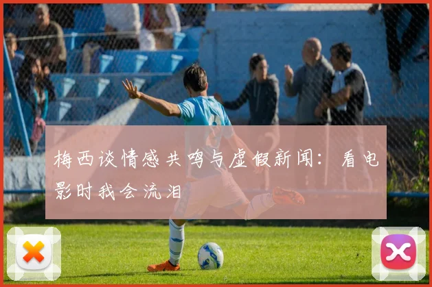 梅西谈情感共鸣与虚假新闻：看电影时我会流泪