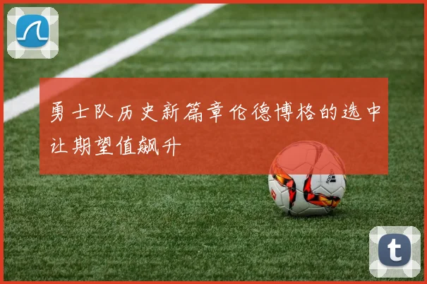 勇士队历史新篇章伦德博格的选中让期望值飙升