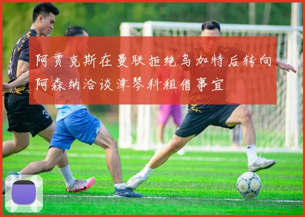 阿贾克斯在曼联拒绝乌加特后转向阿森纳洽谈津琴科租借事宜