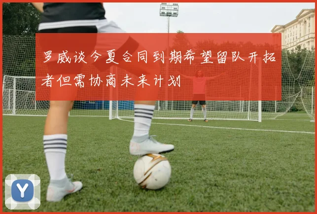 罗威谈今夏合同到期希望留队开拓者但需协商未来计划