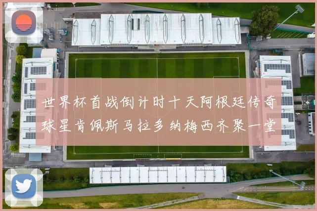 世界杯首战倒计时十天阿根廷传奇球星肯佩斯马拉多纳梅西齐聚一堂预热