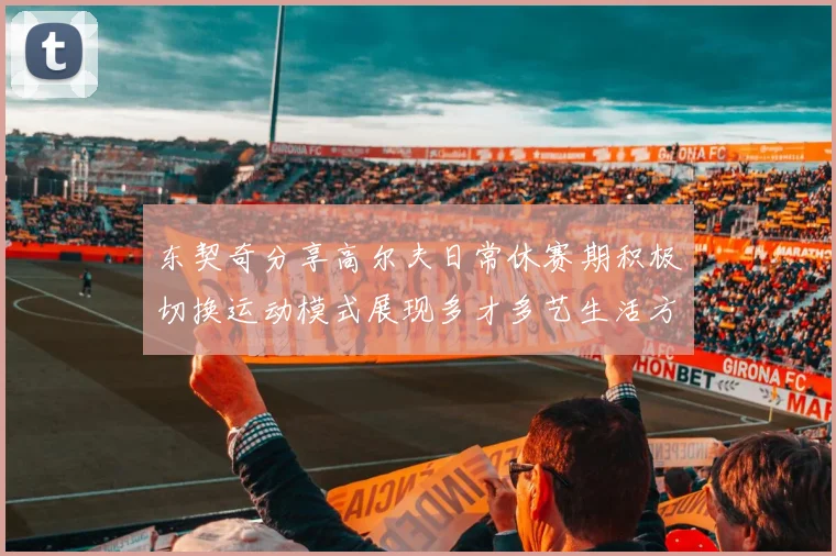 东契奇分享高尔夫日常休赛期积极切换运动模式展现多才多艺生活方式