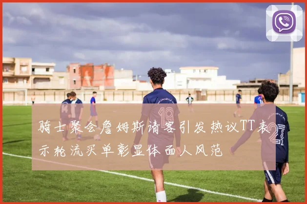 骑士聚会詹姆斯请客引发热议TT表示轮流买单彰显体面人风范