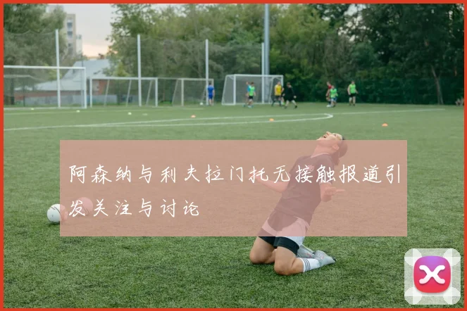 阿森纳与利夫拉门托无接触报道引发关注与讨论