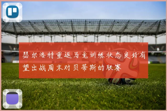 瑟尔洛特重返马竞训练状态良好有望出战周末对贝蒂斯的联赛