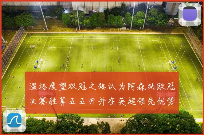 温格展望双冠之路认为阿森纳欧冠决赛胜算五五开并在英超领先优势明显