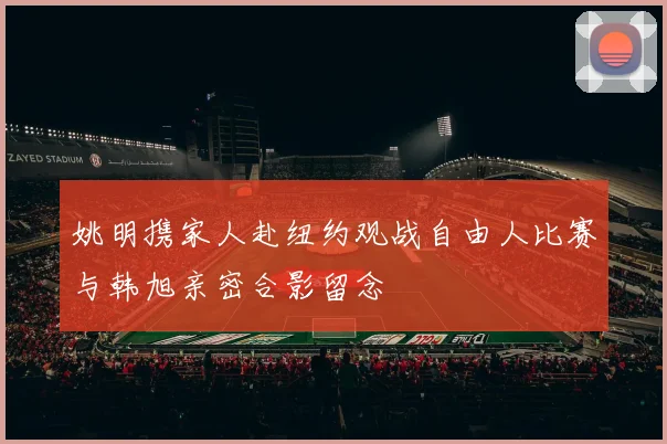 姚明携家人赴纽约观战自由人比赛与韩旭亲密合影留念