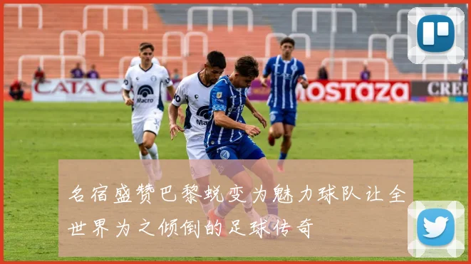 名宿盛赞巴黎蜕变为魅力球队让全世界为之倾倒的足球传奇